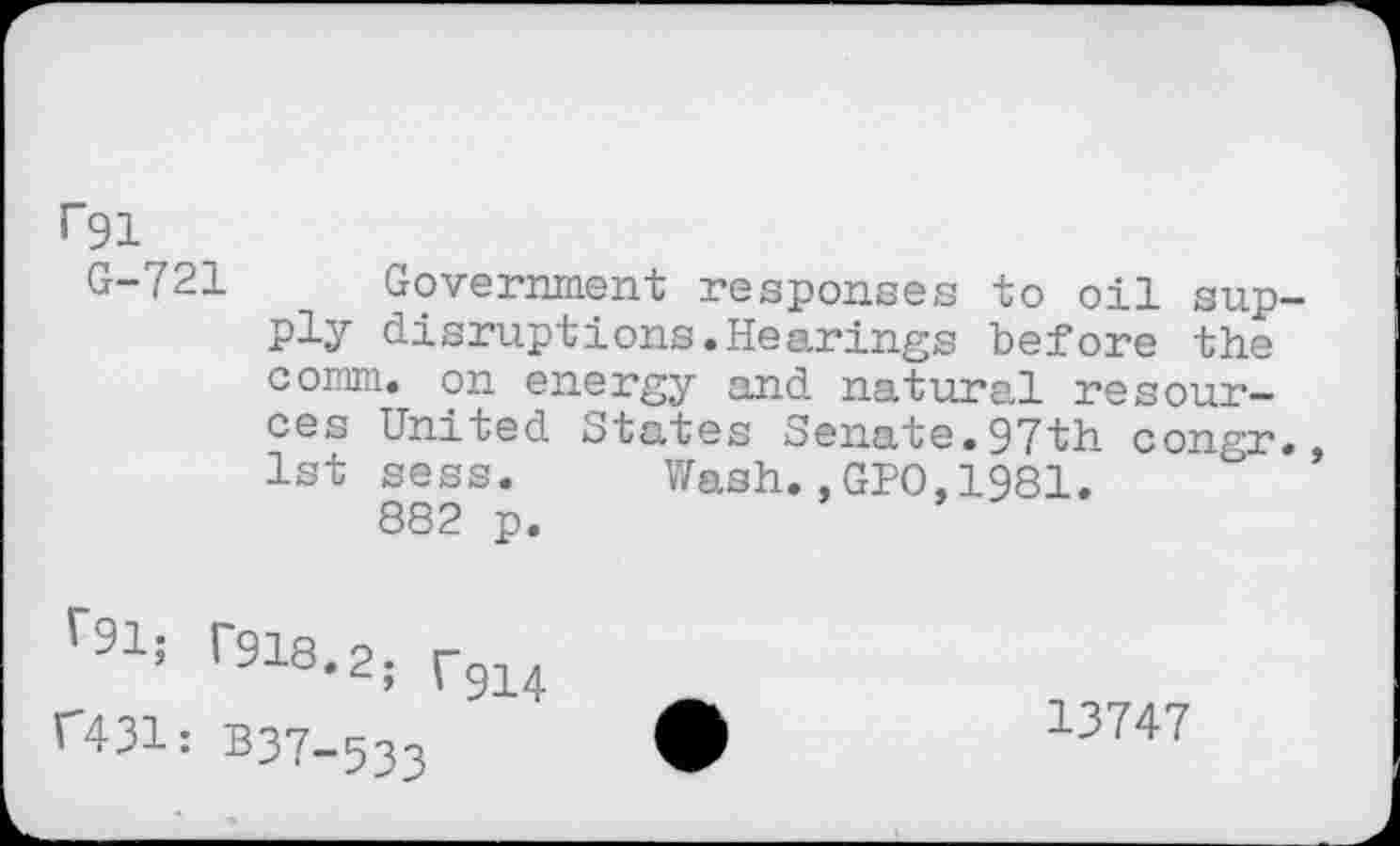 ﻿^91
G-721 Government responses to oil supply disruptions.Hearings before the comm, on energy and natural resources United States Senate.97th congr., 1st sess. Wash.,GPO,1981.
882 p.
r918-2; r9i4
C431: B37-523
13747